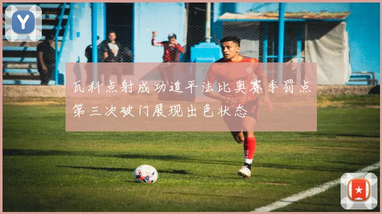 瓦科点射成功追平法比奥赛季罚点第三次破门展现出色状态