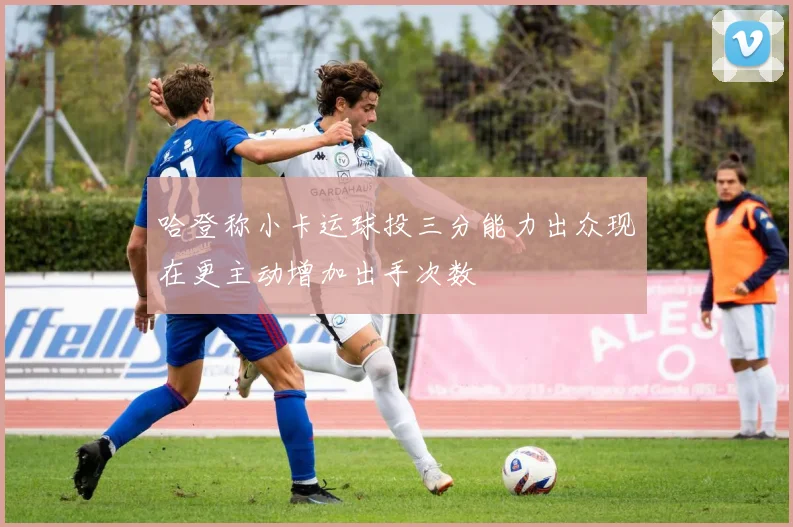 哈登称小卡运球投三分能力出众现在更主动增加出手次数