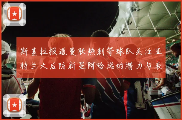 斯基拉报道曼联热刺等球队关注亚特兰大后防新星阿哈诺的潜力与表现