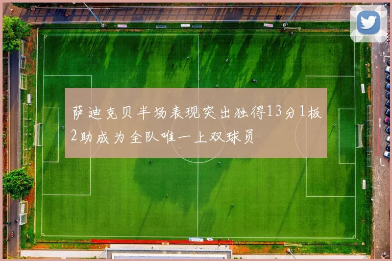 萨迪克贝半场表现突出独得13分1板2助成为全队唯一上双球员