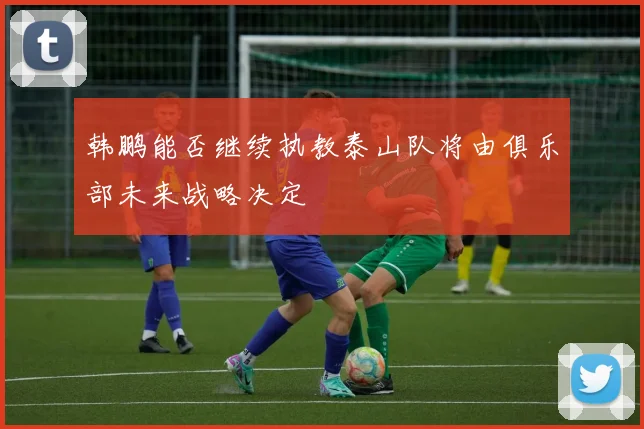 韩鹏能否继续执教泰山队将由俱乐部未来战略决定