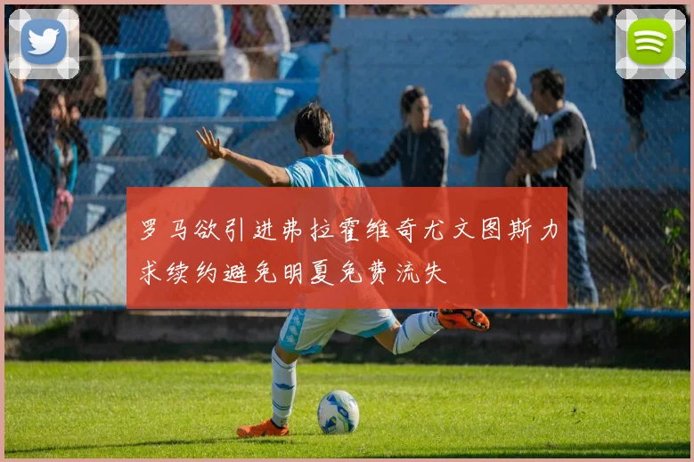 罗马欲引进弗拉霍维奇尤文图斯力求续约避免明夏免费流失