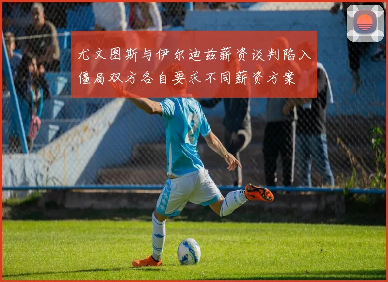 尤文图斯与伊尔迪兹薪资谈判陷入僵局双方各自要求不同薪资方案