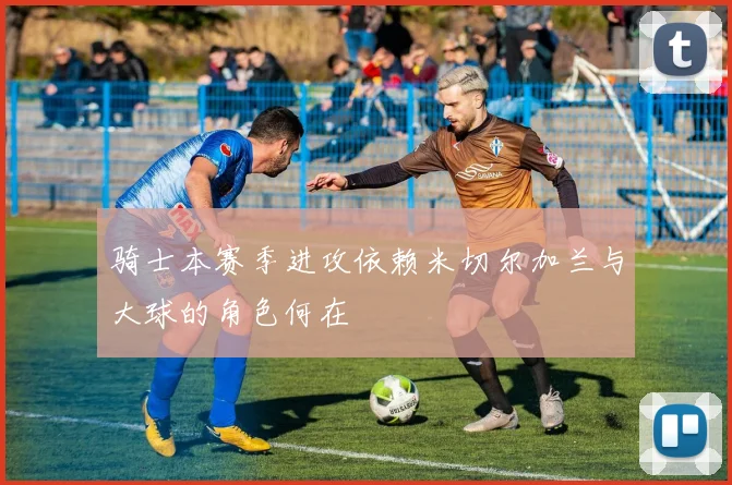 骑士本赛季进攻依赖米切尔加兰与大球的角色何在