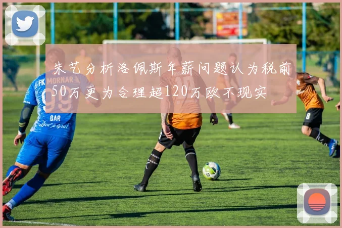朱艺分析洛佩斯年薪问题认为税前50万更为合理超120万欧不现实