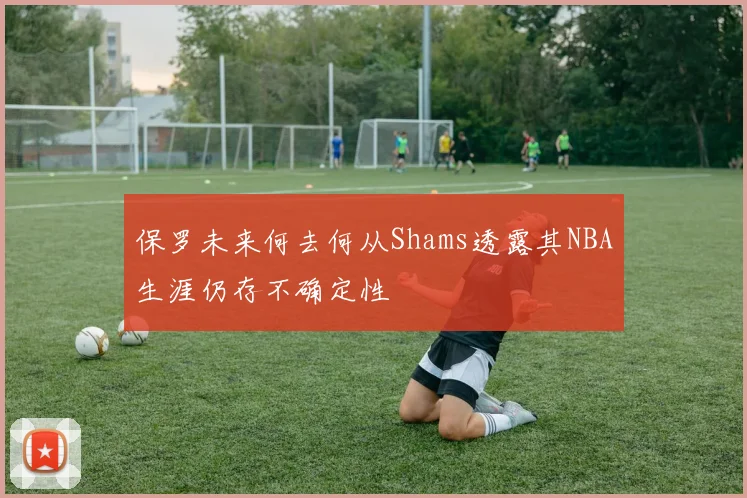 保罗未来何去何从Shams透露其NBA生涯仍存不确定性