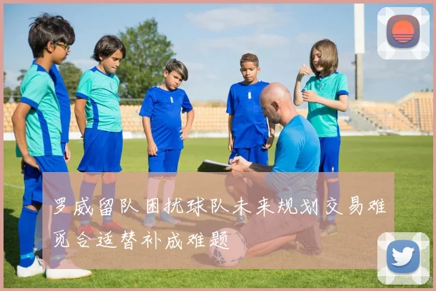 罗威留队困扰球队未来规划交易难觅合适替补成难题