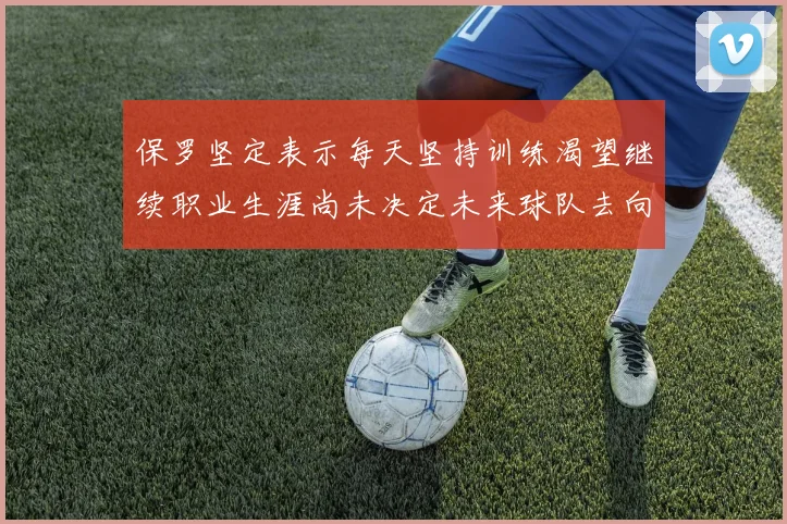 保罗坚定表示每天坚持训练渴望继续职业生涯尚未决定未来球队去向