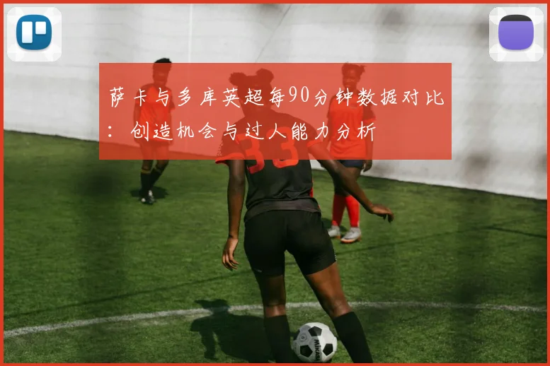 萨卡与多库英超每90分钟数据对比：创造机会与过人能力分析
