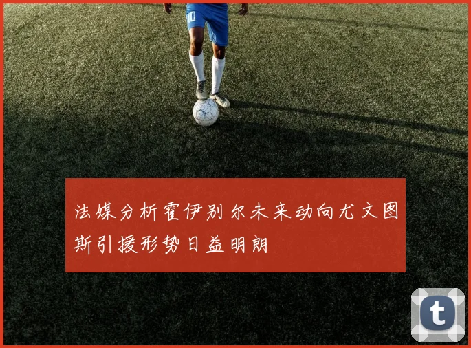 法媒分析霍伊别尔未来动向尤文图斯引援形势日益明朗