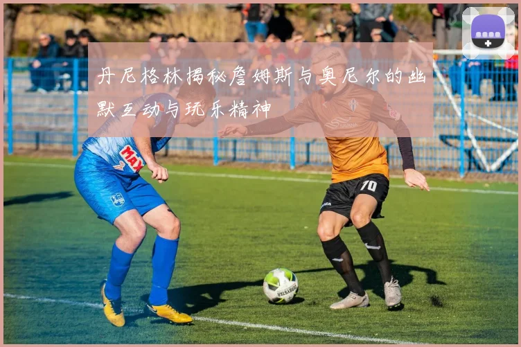 丹尼格林揭秘詹姆斯与奥尼尔的幽默互动与玩乐精神