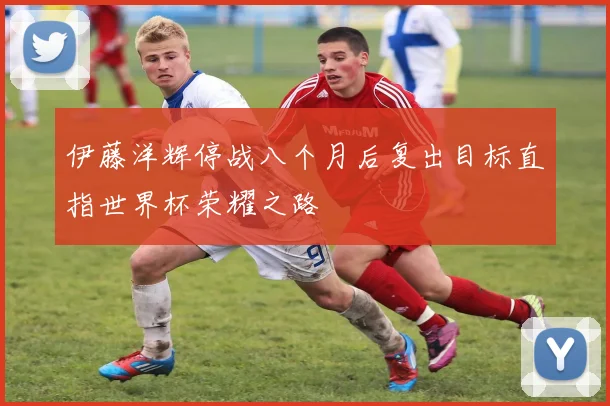 伊藤洋辉停战八个月后复出目标直指世界杯荣耀之路