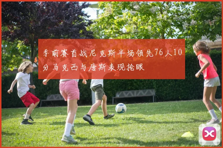 季前赛首战尼克斯半场领先76人10分马克西与唐斯表现抢眼