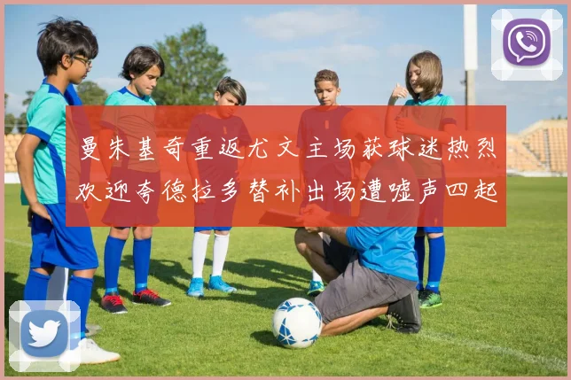 曼朱基奇重返尤文主场获球迷热烈欢迎夸德拉多替补出场遭嘘声四起