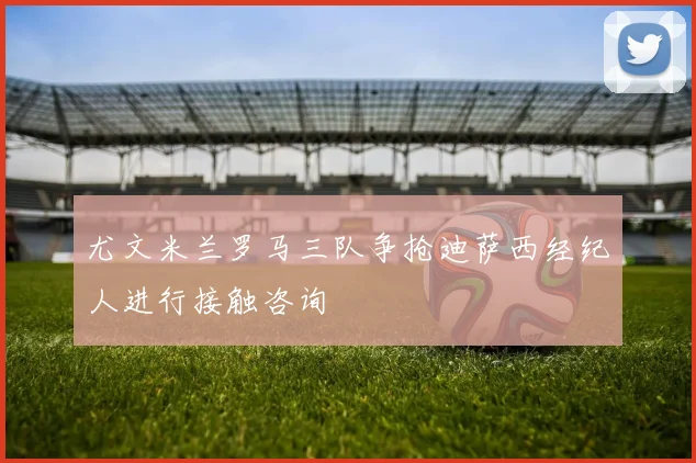 尤文米兰罗马三队争抢迪萨西经纪人进行接触咨询