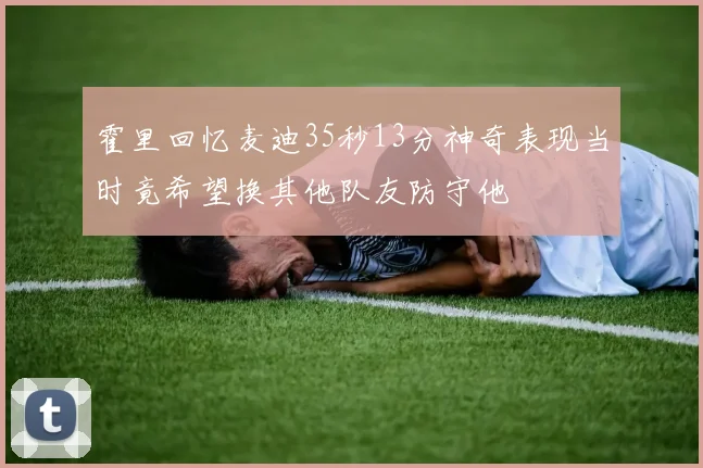 霍里回忆麦迪35秒13分神奇表现当时竟希望换其他队友防守他