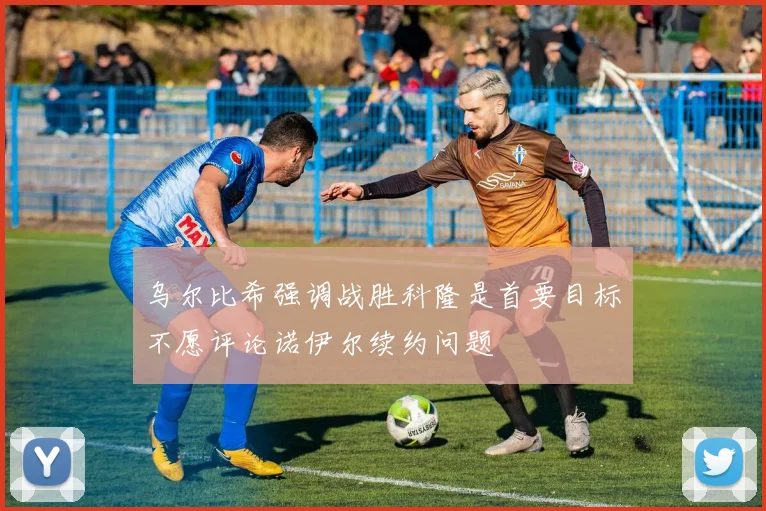 乌尔比希强调战胜科隆是首要目标不愿评论诺伊尔续约问题