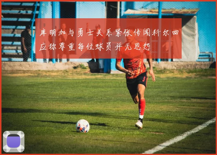 库明加与勇士关系紧张传闻科尔回应称尊重每位球员并无恩怨